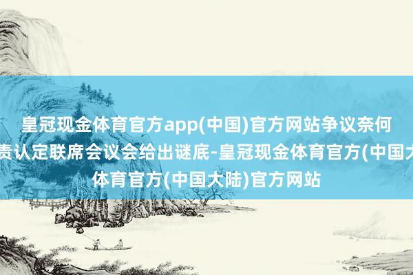 皇冠现金体育官方app(中国)官方网站争议奈何“再说”？职责认定联席会议会给出谜底-皇冠现金体育官方(中国大陆)官方网站
