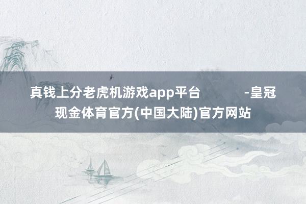 真钱上分老虎机游戏app平台 -皇冠现金体育官方(中国大陆)官方网站