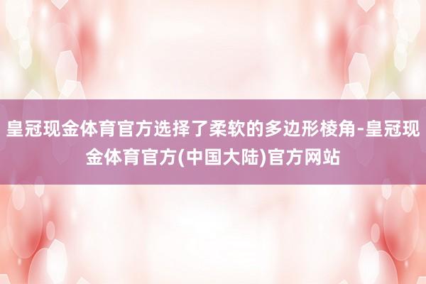 皇冠现金体育官方选择了柔软的多边形棱角-皇冠现金体育官方(中国大陆)官方网站