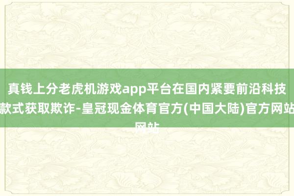 真钱上分老虎机游戏app平台在国内紧要前沿科技款式获取欺诈-皇冠现金体育官方(中国大陆)官方网站