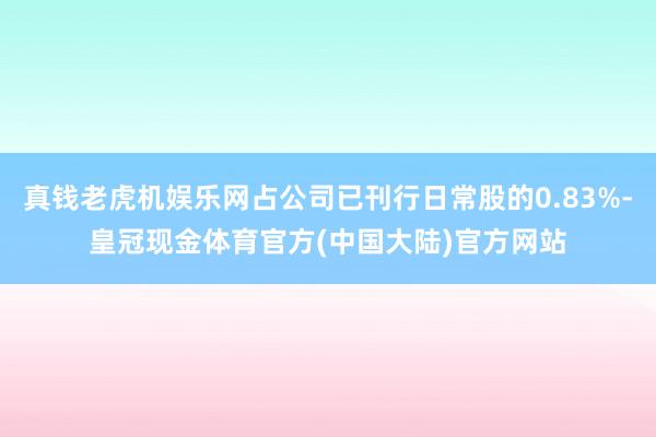 真钱老虎机娱乐网占公司已刊行日常股的0.83%-皇冠现金体育官方(中国大陆)官方网站