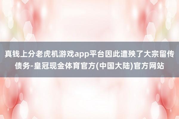 真钱上分老虎机游戏app平台因此遭殃了大宗留传债务-皇冠现金体育官方(中国大陆)官方网站