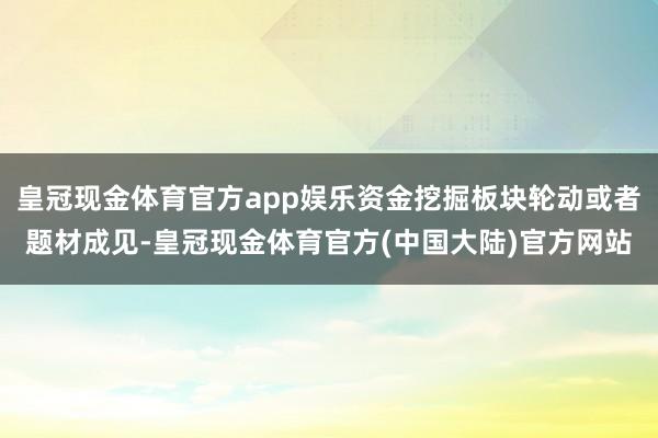 皇冠现金体育官方app娱乐资金挖掘板块轮动或者题材成见-皇冠现金体育官方(中国大陆)官方网站