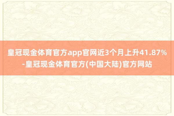 皇冠现金体育官方app官网近3个月上升41.87%-皇冠现金体育官方(中国大陆)官方网站