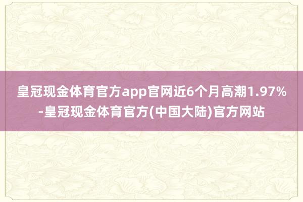 皇冠现金体育官方app官网近6个月高潮1.97%-皇冠现金体育官方(中国大陆)官方网站