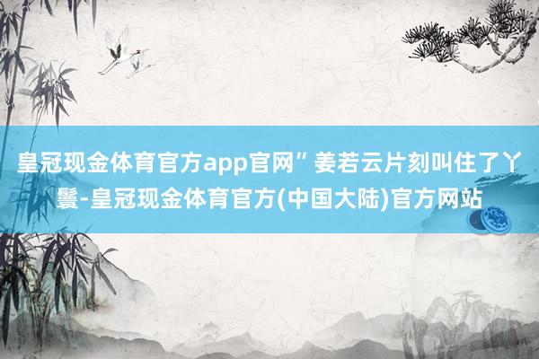 皇冠现金体育官方app官网”姜若云片刻叫住了丫鬟-皇冠现金体育官方(中国大陆)官方网站