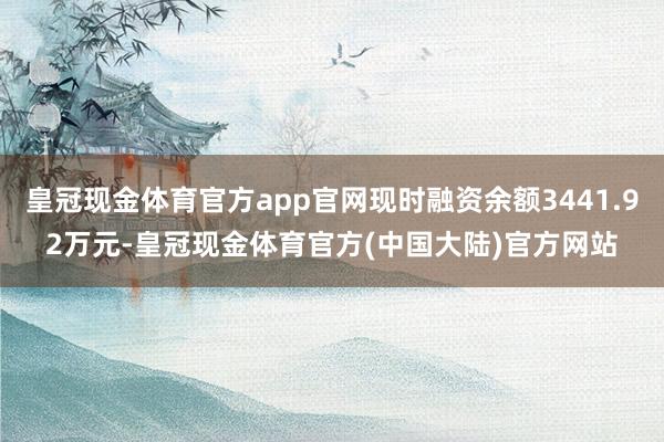 皇冠现金体育官方app官网现时融资余额3441.92万元-皇冠现金体育官方(中国大陆)官方网站