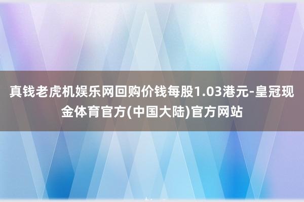 真钱老虎机娱乐网回购价钱每股1.03港元-皇冠现金体育官方(中国大陆)官方网站
