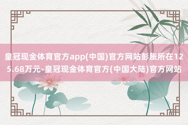 皇冠现金体育官方app(中国)官方网站彭胀所在125.68万元-皇冠现金体育官方(中国大陆)官方网站