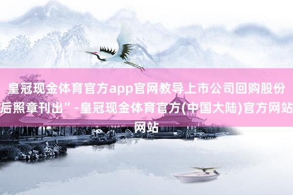 皇冠现金体育官方app官网教导上市公司回购股份后照章刊出”-皇冠现金体育官方(中国大陆)官方网站