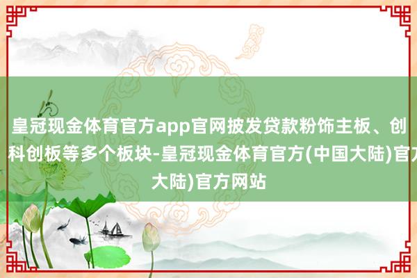皇冠现金体育官方app官网披发贷款粉饰主板、创业板、科创板等多个板块-皇冠现金体育官方(中国大陆)官方网站