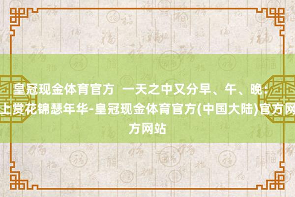 皇冠现金体育官方  一天之中又分早、午、晚：  早上赏花锦瑟年华-皇冠现金体育官方(中国大陆)官方网站