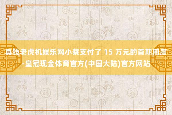 真钱老虎机娱乐网小蔡支付了 15 万元的首期用度-皇冠现金体育官方(中国大陆)官方网站