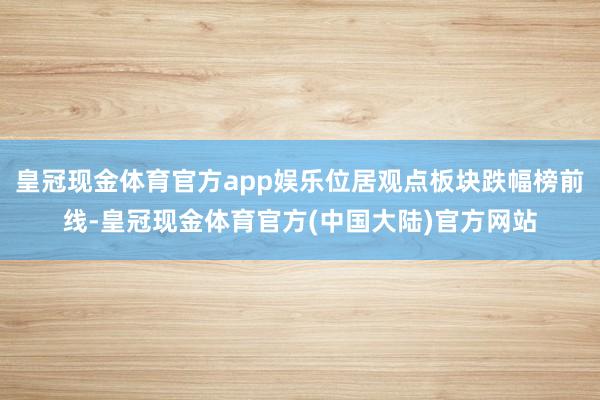 皇冠现金体育官方app娱乐位居观点板块跌幅榜前线-皇冠现金体育官方(中国大陆)官方网站