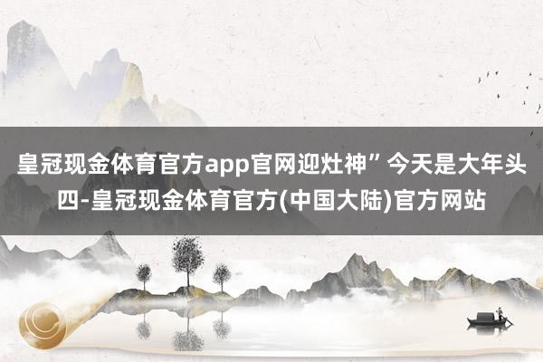 皇冠现金体育官方app官网迎灶神”今天是大年头四-皇冠现金体育官方(中国大陆)官方网站