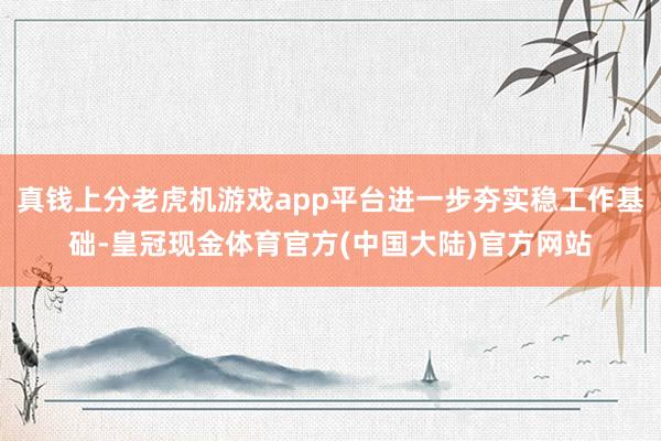 真钱上分老虎机游戏app平台进一步夯实稳工作基础-皇冠现金体育官方(中国大陆)官方网站