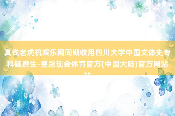 真钱老虎机娱乐网同期收用四川大学中国文体史专科磋磨生-皇冠现金体育官方(中国大陆)官方网站