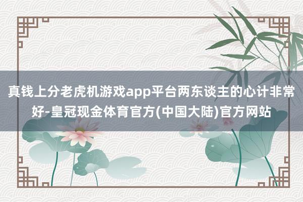 真钱上分老虎机游戏app平台两东谈主的心计非常好-皇冠现金体育官方(中国大陆)官方网站