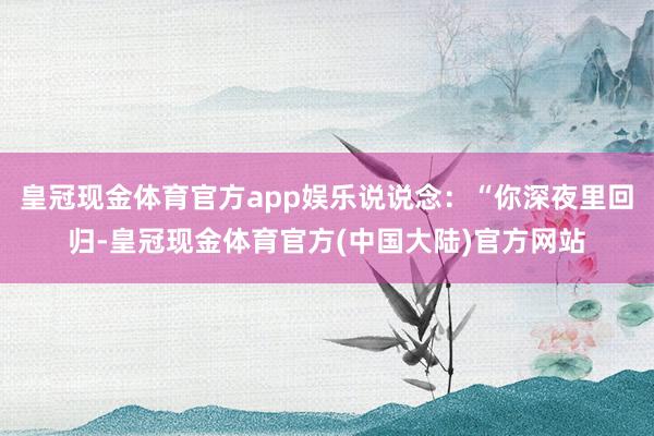 皇冠现金体育官方app娱乐说说念：“你深夜里回归-皇冠现金体育官方(中国大陆)官方网站