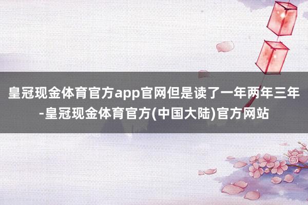 皇冠现金体育官方app官网但是读了一年两年三年-皇冠现金体育官方(中国大陆)官方网站
