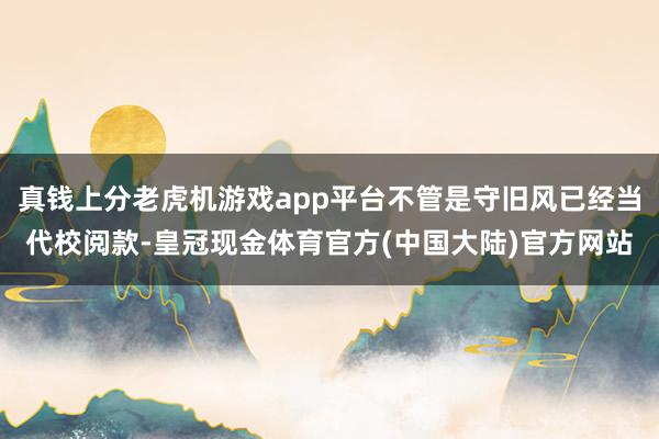 真钱上分老虎机游戏app平台不管是守旧风已经当代校阅款-皇冠现金体育官方(中国大陆)官方网站