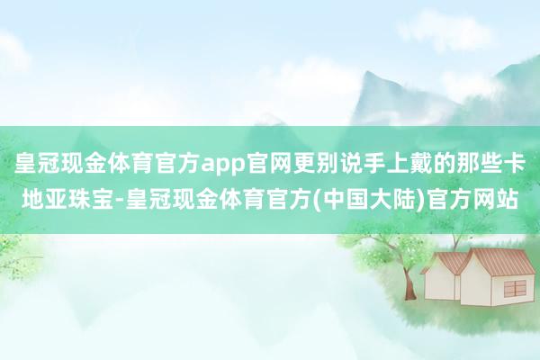 皇冠现金体育官方app官网更别说手上戴的那些卡地亚珠宝-皇冠现金体育官方(中国大陆)官方网站