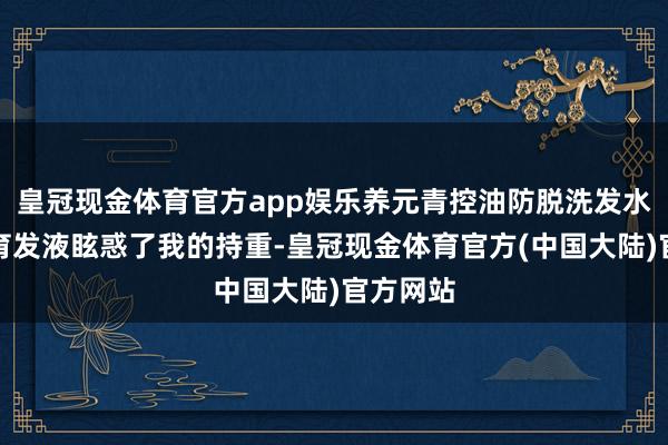 皇冠现金体育官方app娱乐养元青控油防脱洗发水和防脱育发液眩惑了我的持重-皇冠现金体育官方(中国大陆)官方网站