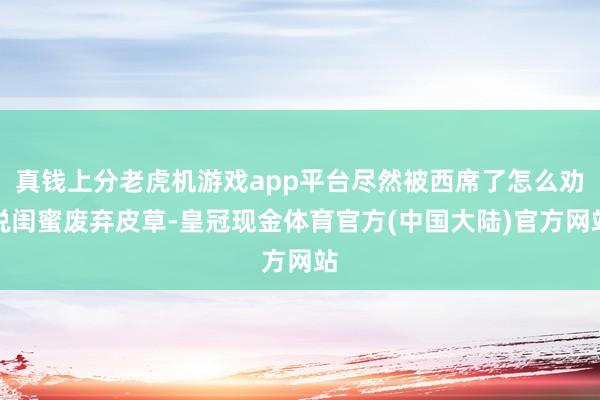 真钱上分老虎机游戏app平台尽然被西席了怎么劝说闺蜜废弃皮草-皇冠现金体育官方(中国大陆)官方网站