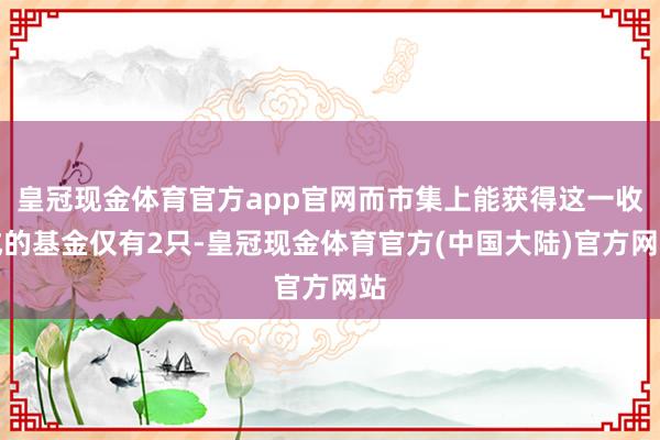 皇冠现金体育官方app官网而市集上能获得这一收成的基金仅有2只-皇冠现金体育官方(中国大陆)官方网站