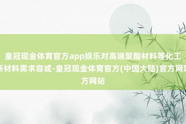 皇冠现金体育官方app娱乐对高端聚酯材料等化工新材料需求容或-皇冠现金体育官方(中国大陆)官方网站