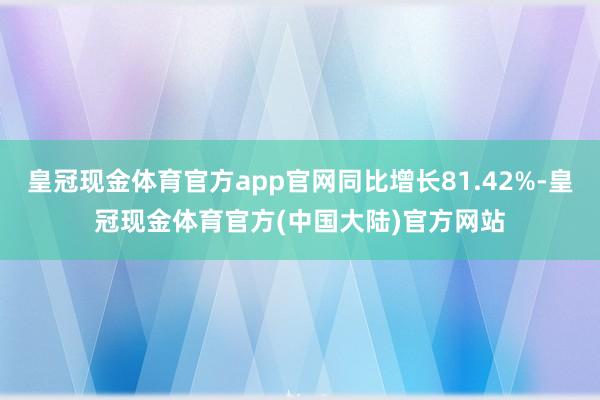 皇冠现金体育官方app官网同比增长81.42%-皇冠现金体育官方(中国大陆)官方网站