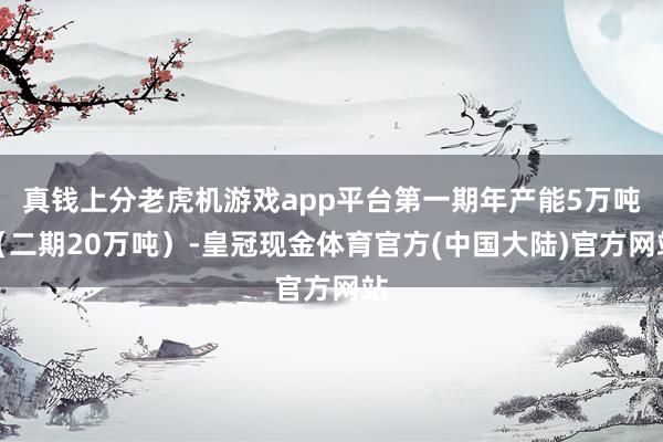 真钱上分老虎机游戏app平台第一期年产能5万吨（二期20万吨）-皇冠现金体育官方(中国大陆)官方网站
