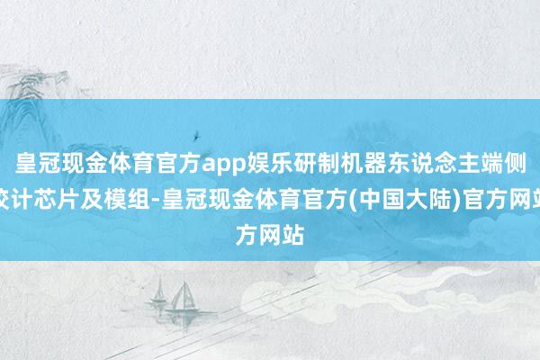 皇冠现金体育官方app娱乐研制机器东说念主端侧狡计芯片及模组-皇冠现金体育官方(中国大陆)官方网站