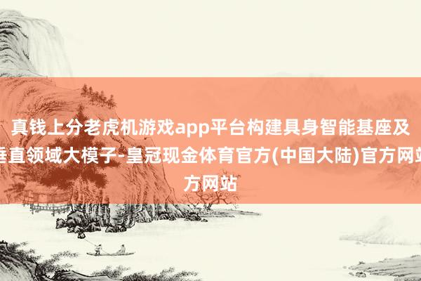 真钱上分老虎机游戏app平台构建具身智能基座及垂直领域大模子-皇冠现金体育官方(中国大陆)官方网站