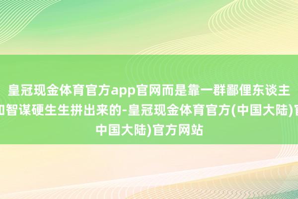皇冠现金体育官方app官网而是靠一群鄙俚东谈主用汗水和智谋硬生生拼出来的-皇冠现金体育官方(中国大陆)官方网站