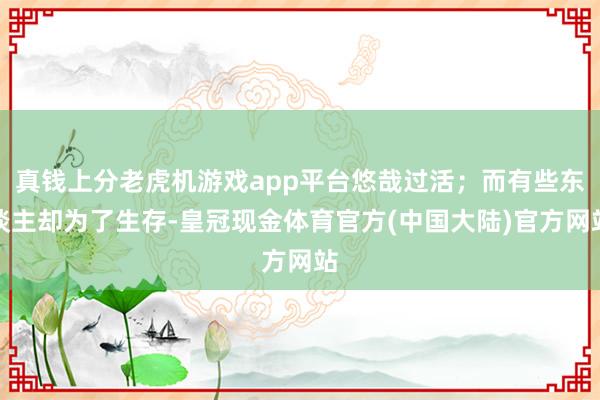 真钱上分老虎机游戏app平台悠哉过活；而有些东谈主却为了生存-皇冠现金体育官方(中国大陆)官方网站