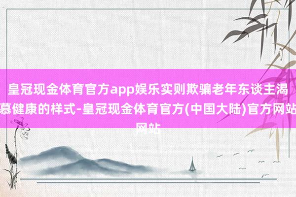 皇冠现金体育官方app娱乐实则欺骗老年东谈主渴慕健康的样式-皇冠现金体育官方(中国大陆)官方网站