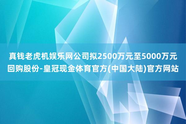 真钱老虎机娱乐网公司拟2500万元至5000万元回购股份-皇冠现金体育官方(中国大陆)官方网站