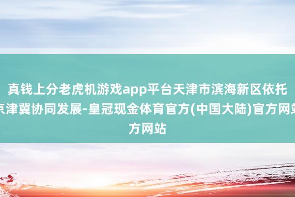 真钱上分老虎机游戏app平台天津市滨海新区依托京津冀协同发展-皇冠现金体育官方(中国大陆)官方网站