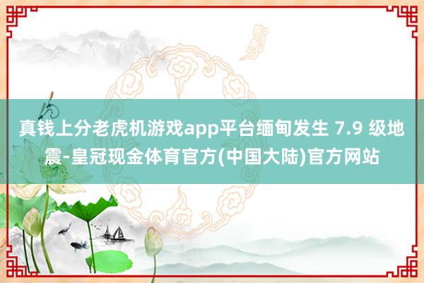 真钱上分老虎机游戏app平台缅甸发生 7.9 级地震-皇冠现金体育官方(中国大陆)官方网站
