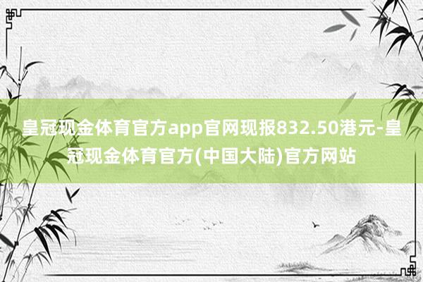 皇冠现金体育官方app官网现报832.50港元-皇冠现金体育官方(中国大陆)官方网站