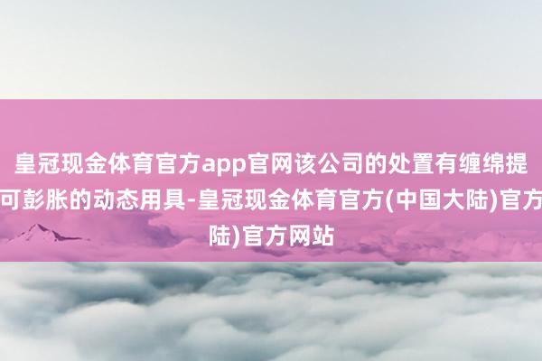 皇冠现金体育官方app官网该公司的处置有缠绵提供了可彭胀的动态用具-皇冠现金体育官方(中国大陆)官方网站