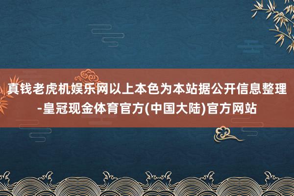 真钱老虎机娱乐网以上本色为本站据公开信息整理-皇冠现金体育官方(中国大陆)官方网站