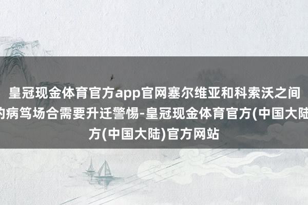 皇冠现金体育官方app官网塞尔维亚和科索沃之间束缚升级的病笃场合需要升迁警惕-皇冠现金体育官方(中国大陆)官方网站
